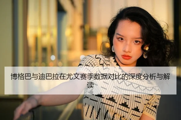 博格巴与迪巴拉在尤文赛季数据对比的深度分析与解读
